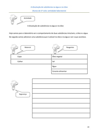 A dissolução de substâncias na água e no óleo
                                Alunos do 1º ciclo: actividade laboratorial


                   Actividade



                        A dissolução de substâncias na água e no óleo


Hoje vamos para o laboratório ver o comportamento de duas substâncias imiscíveis, o óleo e a água.
De seguida vamos adicionar uma substância que é solúvel no óleo e na água e ver o que acontece.




                   Material                                                   Reagentes




          Copo                                           Óleo vegetal

          Colher                                         Sal

                                                         Água

                                                         Corante alimentar




            Segurança




                                                                                                  19
 