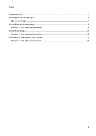 Índice


Nota Introdutória ....................................................................................................................................................3
Dissolução de substâncias na água..........................................................................................................................4
   Docente: planificação ..........................................................................................................................................4
Dissolução de substâncias na água..........................................................................................................................6
   Alunos do 1º ciclo: actividade experimental .......................................................................................................6
Estados físicos da água ..........................................................................................................................................12
   Alunos do 1º ciclo: actividade laboratorial........................................................................................................12
A dissolução de substâncias na água e no óleo .....................................................................................................19
   Alunos do 1º ciclo: actividade laboratorial........................................................................................................19




                                                                                                                                                                     2
 