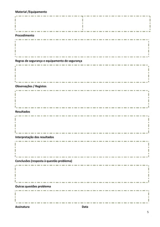 Material /Equipamento




Procedimento




Regras de segurança e equipamento de segurança




Observações / Registos




Resultados




Interpretação dos resultados




Conclusões (resposta à questão problema)




Outras questões problema




Assinatura                                   Data
                                                    5
 