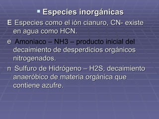 Especies inorgánicas  Especies como el ión cianuro, CN- existe en agua como HCN.  Amoniaco – NH3 – producto inicial del  decaimiento de desperdicios orgánicos nitrogenados.  Sulfuro de Hidrógeno – H2S, decaimiento anaeróbico de materia orgánica que contiene azufre. 