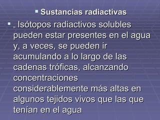 Sustancias radiactivas „  Isótopos radiactivos solubles pueden estar presentes en el agua y, a veces, se pueden ir acumulando a lo largo de las cadenas tróficas, alcanzando concentraciones  considerablemente más altas en algunos tejidos vivos que las que tenían en el agua 