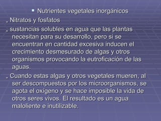 Nutrientes vegetales inorgánicos „  Nitratos y fosfatos „  sustancias solubles en agua que las plantas necesitan para su desarrollo, pero si se encuentran en cantidad excesiva inducen el crecimiento desmesurado de algas y otros organismos provocando la eutroficación de las aguas.  „  Cuando estas algas y otros vegetales mueren, al ser descompuestos por los microorganismos, se agota el oxígeno y se hace imposible la vida de  otros seres vivos. El resultado es un agua maloliente e inutilizable.  