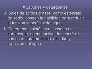 Jabones y detergentes  Sales de ácidos grasos, como estearato de sodio, poseen la habilidad para reducir la tensión superficial del agua.  Detergentes sintéticos – poseen un  surfactante, agente activo de superficie con estructura amfifílica, afinidad y  repulsión del agua. 