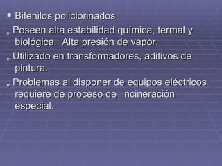 Bifenilos policlorinados „  Poseen alta estabilidad química, termal y biológica.  Alta presión de vapor. „  Utilizado en transformadores, aditivos de pintura. „  Problemas al disponer de equipos eléctricos requiere de proceso de  incineración especial. 