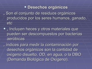 Desechos orgánicos „  Son el conjunto de residuos orgánicos producidos por los seres humanos, ganado, etc  „  Incluyen heces y otros materiales que pueden ser descompuestos por bacterias aeróbicas „  índices para medir la contaminación por desechos orgánicos son la cantidad de oxígeno disuelto, OD, en agua, o la DBO (Demanda Biológica de Oxígeno). 