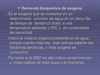 Demanda bioquímica de oxígeno „  Es el oxígeno que se consume en un determinado  volumen de agua en un plazo fijo de tiempo de  tiempo (5 días), a una temperatura estándar (15ºC y  en condiciones de oscuridad. „  Indica la materia orgánica presente en el agua, porque cuanta más hay, más activas estarán las bacterias aeróbicas, y más oxígeno se consumirá.  „  Por tanto si la DBO es alta indica contaminación y  mala calidad de este agua y al viceversa. 