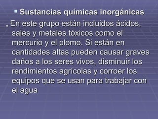 Sustancias químicas inorgánicas „  En este grupo están incluidos ácidos, sales y metales tóxicos como el mercurio y el plomo. Si están en  cantidades altas pueden causar graves daños a los seres vivos, disminuir los rendimientos agrícolas y corroer los equipos que se usan para trabajar con  el agua 