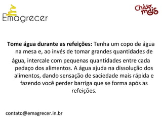 Tome água durante as refeições: Tenha um copo de água
  na mesa e, ao invés de tomar grandes quantidades de
 água, intercale com pequenas quantidades entre cada
  pedaço dos alimentos. A água ajuda na dissolução dos
  alimentos, dando sensação de saciedade mais rápida e
     fazendo você perder barriga que se forma após as
                        refeições.


contato@emagrecer.in.br
 