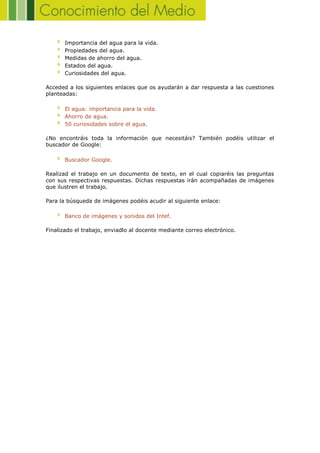 Importancia del agua para la vida.
Propiedades del agua.
Medidas de ahorro del agua.
Estados del agua.
Curiosidades del agua.
Acceded a los siguientes enlaces que os ayudarán a dar respuesta a las cuestiones
planteadas:
El agua: importancia para la vida.
Ahorro de agua.
50 curiosidades sobre el agua.
¿No encontráis toda la información que necesitáis? También podéis utilizar el
buscador de Google:
Buscador Google.
Realizad el trabajo en un documento de texto, en el cual copiaréis las preguntas
con sus respectivas respuestas. Dichas respuestas irán acompañadas de imágenes
que ilustren el trabajo.
Para la búsqueda de imágenes podéis acudir al siguiente enlace:
Banco de imágenes y sonidos del Intef.
Finalizado el trabajo, enviadlo al docente mediante correo electrónico.
 