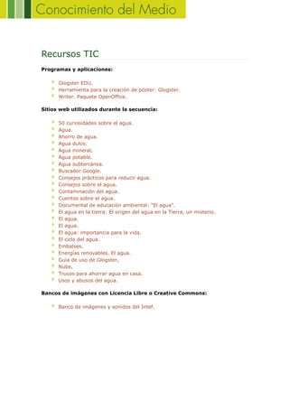Recursos TIC
Programas y aplicaciones:
Glogster EDU.
Herramienta para la creación de póster: Glogster.
Writer. Paquete OpenOffice.
Sitios web utilizados durante la secuencia:
50 curiosidades sobre el agua.
Agua.
Ahorro de agua.
Agua dulce.
Agua mineral.
Agua potable.
Agua subterránea.
Buscador Google.
Consejos prácticos para reducir agua.
Consejos sobre el agua.
Contaminación del agua.
Cuentos sobre el agua.
Documental de educación ambiental: "El agua".
El agua en la tierra: El origen del agua en la Tierra, un misterio.
El agua.
El agua.
El agua: importancia para la vida.
El ciclo del agua.
Embalses.
Energías renovables. El agua.
Guía de uso de Glogster.
Nube.
Trucos para ahorrar agua en casa.
Usos y abusos del agua.
Bancos de imágenes con Licencia Libre o Creative Commons:
Banco de imágenes y sonidos del Intef.
 