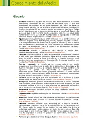 Glosario
Acuífero: el término acuífero es utilizado para hacer referencia a aquellas
formaciones geológicas en las cuales se encuentra agua y que son
permeables permitiendo así el almacenamiento de agua en espacios
subterráneos. El agua de los acuíferos no está normalmente a disposición
simple o inmediata del ser humano ya que se encuentra bajo tierra (salvo
que en alguna parte de su extensión se acerque a la superficie). Es por esto
que para que el ser humano pueda aprovechar este tipo de agua debe
realizar excavaciones y pozos. En muchos casos, el agua puede encontrarse
a muchos metros de profundidad. Fuente: Definicionabc.
Agua: sustancia cuyas moléculas están formadas por la combinación de un
átomo de oxígeno y dos de hidrógeno, líquida, inodora, insípida e incolora.
Es el componente más abundante de la superficie terrestre y, más o menos
puro, forma la lluvia, las fuentes, los ríos y los mares; es parte constituyente
de todos los organismos vivos y aparece en compuestos naturales.
Fuente: Real Academia Española.
Depuradora: aparato o instalación para depurar o limpiar algo,
especialmente las aguas. Fuente: Real Academia Española.
Embalse: gran depósito que se forma artificialmente, por lo común cerrando
la boca de un valle mediante un dique o presa, y en el que se almacenan las
aguas de un río o arroyo, a fin de utilizarlas en el riego de terrenos, en el
abastecimiento de poblaciones, en la producción de energía eléctrica, etc.
Fuente: Real Academia Española.
Energía renovable: la energía es un recurso natural que puede
aprovecharse industrialmente a partir de la aplicación de tecnología y de
diversos recursos asociados. El concepto también permite nombrar a la
capacidad de poner en movimiento o transformar algo.
Renovable, por su parte, es aquello que puede renovarse. El verbo renovar
está vinculado a reemplazar algo, poner de nuevo, transformar o restablecer
algo que se había interrumpido. Fuente: Definición.de.
Freático: dicho del agua que está acumulada en el subsuelo y puede
aprovecharse por medio de pozos. Fuente: Real Academia Española.
Hidrógeno: elemento químico. Es el más abundante de la corteza terrestre
y del universo. En la atmósfera se encuentra en su forma molecular H2, gas
inflamable, incoloro e inodoro. El más ligero de los elementos, combinado
con el oxígeno forma el agua. Fuente: Real Academia Española.
Hidrósfera: conjunto de partes líquidas del globo terráqueo. Fuente: Real
Academia Española.
Impermeable: impenetrable al agua o a otro fluido. Fuente: Real Academia
Española.
Molécula: unidad mínima de una sustancia que conserva sus propiedades
químicas. Puede estar formada por átomos iguales o diferentes. Fuente:
Real Academia Española.
Oxígeno: elemento químico. Muy abundante en la corteza terrestre,
constituye casi una quinta parte del aire atmosférico en su forma molecular
O2. Forma parte del agua, de los óxidos, de casi todos los ácidos y
sustancias orgánicas, y está presente en todos los seres vivos. Gas más
pesado que el aire, incoloro, inodoro, insípido y muy reactivo, es esencial
para la respiración y activa los procesos de combustión. Fuente: Real
Academia Española.
Pantano: gran depósito artificial de agua. Fuente: Real Academia Española.
 