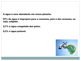 A água é uma abundante em nosso planeta. 
97% da água é impropria para o consumo, pois é dos oceanos, ou 
seja, salgada. 
2,7% é água congelada dos polos. 
0,3% é água potável. 
 