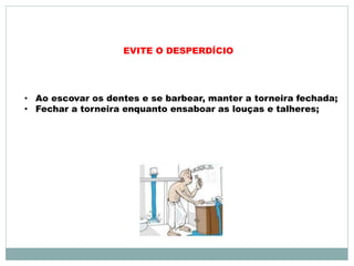 EVITE O DESPERDÍCIO 
• Ao escovar os dentes e se barbear, manter a torneira fechada; 
• Fechar a torneira enquanto ensaboar as louças e talheres; 
 