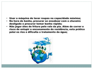• Usar a máquina de lavar roupas na capacidade máxima; 
• Na hora do banho, procurar se ensaboar com o chuveiro 
desligado e procurar tomar banho rápido; 
• Não jogar óleo de fritura pelo ralo da pia. Além de correr o 
risco de entupir o encanamento da residência, esta prática 
polui os rios e dificulta o tratamento da água; 
 