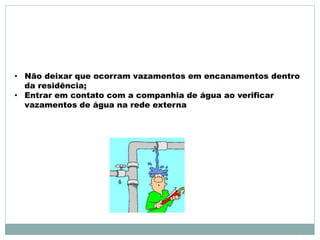 • Não deixar que ocorram vazamentos em encanamentos dentro 
da residência; 
• Entrar em contato com a companhia de água ao verificar 
vazamentos de água na rede externa 
 