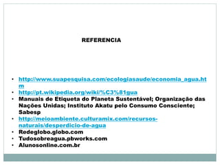 REFERENCIA 
• http://www.suapesquisa.com/ecologiasaude/economia_agua.ht 
m 
• http://pt.wikipedia.org/wiki/%C3%81gua 
• Manuais de Etiqueta do Planeta Sustentável; Organização das 
Nações Unidas; Instituto Akatu pelo Consumo Consciente; 
Sabesp 
• http://meioambiente.culturamix.com/recursos-naturais/ 
desperdicio-de-agua 
• Redeglobo.globo.com 
• Tudosobreagua.pbworks.com 
• Alunosonline.com.br 
