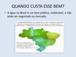QUANDO CUSTA ESSE BEM? 
• A água no Brasil é um bem público, inalienável, e não 
pode ser negociada no mercado. 
 