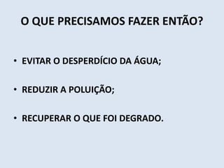 O QUE PRECISAMOS FAZER ENTÃO? 
• EVITAR O DESPERDÍCIO DA ÁGUA; 
• REDUZIR A POLUIÇÃO; 
• RECUPERAR O QUE FOI DEGRADO. 
 