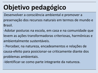 Objetivo pedagógico 
-Desenvolver a consciência ambiental e promover a 
preservação dos recursos naturais em termos de mundo e 
Brasil. 
-Adotar posturas na escola, em casa e na comunidade que 
levem as ações transformadoras criteriosas, harmônicas e 
ambientalmente sustentáveis. 
- Perceber, na natureza, encadeamentos e relações de 
causa-efeito para posicionar-se criticamente diante dos 
problemas ambientais. 
-Identificar-se como parte integrante da natureza. 
 