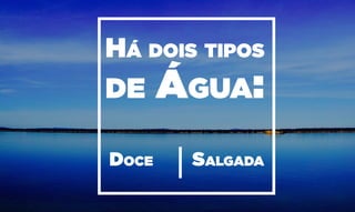 Doce Salgada
Há dois tipos
de Água:
 