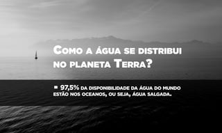 Como a água se distribui
no planeta Terra?
• 97,5% da disponibilidade da água do mundo
estão nos oceanos, ou seja, água salgada.
 