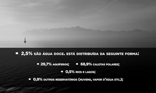 • 2,5% são água doce. está distribuída da seguinte forma:
• 29,7% aquíferos; • 68,9% calotas polares;
• 0,5% rios e lagos;
• 0,9% outros reservatórios (nuvens, vapor d’água etc.);
 