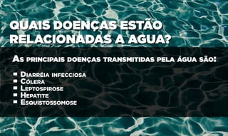 QUAIS DOENÇAS ESTÃO
RELACIONADAS A AGUA?
As principais doenças transmitidas pela água são:
• Diarréia infecciosa
• Cólera
• Leptospirose
• Hepatite
• Esquistossomose
 