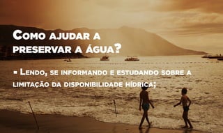 Como ajudar a
preservar a água?
• Lendo, se informando e estudando sobre a
limitação da disponibilidade hídrica;
 