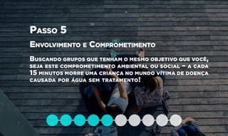 Passo 5
Envolvimento e Comprometimento
Buscando grupos que tenham o mesmo objetivo que você,
seja este comprometimento ambiental ou social – a cada
15 minutos morre uma criança no mundo vítima de doença
causada por água sem tratamento!
 