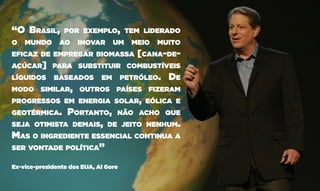 “O Brasil, por exemplo, tem liderado
o mundo ao inovar um meio muito
eficaz de empregar biomassa [cana-de-
açúcar] para substituir combustíveis
líquidos baseados em petróleo. De
modo similar, outros países fizeram
progressos em energia solar, eólica e
geotérmica. Portanto, não acho que
seja otimista demais, de jeito nenhum.
Mas o ingrediente essencial continua a
ser vontade política”
Ex-vice-presidente dos EUA, Al Gore
 