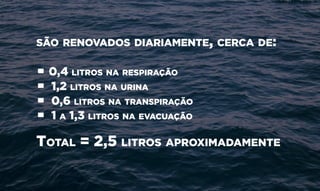 são renovados diariamente, cerca de:
• 0,4 litros na respiração
• 1,2 litros na urina
• 0,6 litros na transpiração
• 1 a 1,3 litros na evacuação
Total = 2,5 litros aproximadamente
 