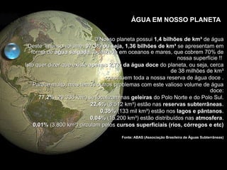 ÁGUA EM NOSSO PLANETA
0 Nosso planeta possui0 Nosso planeta possui 1,4 bilhões de km³1,4 bilhões de km³ de águade água
Deste imenso volume,Deste imenso volume, 97,3% ou seja, 1,36 bilhões de km³97,3% ou seja, 1,36 bilhões de km³ se apresentam emse apresentam em
forma deforma de água salgadaágua salgada, localizada em oceanos e mares, que cobrem 70% de, localizada em oceanos e mares, que cobrem 70% de
nossa superfície !!nossa superfície !!
Isto quer dizer que existeIsto quer dizer que existe apenas 2,7% da água doceapenas 2,7% da água doce do planeta, ou seja, cercado planeta, ou seja, cerca
de 38 milhões de km³de 38 milhões de km³
constituem toda a nossa reserva de água doce .constituem toda a nossa reserva de água doce .
Parece muito, mas temos outros problemas com este valioso volume de águaParece muito, mas temos outros problemas com este valioso volume de água
doce:doce:
77,2%77,2% (29.336 km³) se localizam nas(29.336 km³) se localizam nas geleirasgeleiras do Polo Norte e do Polo Sul.do Polo Norte e do Polo Sul.
22,4%22,4% (8.512 km³) estão nas(8.512 km³) estão nas reservas subterrâneasreservas subterrâneas..
0,35%0,35% (133 mil km³) estão nos(133 mil km³) estão nos lagos e pântanoslagos e pântanos..
0,04%0,04% (15.200 km³) estão distribuídos nas(15.200 km³) estão distribuídos nas atmosferaatmosfera..
0,01%0,01% (3.800 km³) circulam pelos(3.800 km³) circulam pelos cursos superficiais (rios, córregos e etc)cursos superficiais (rios, córregos e etc)
Fonte: ABAS (Associação Brasileira de Águas Subterrâneas)Fonte: ABAS (Associação Brasileira de Águas Subterrâneas)
 
