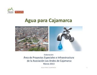Agua para Cajamarca
Elaboración:
Área de Proyectos Especiales e Infraestructura
de la Asociación Los Andes de Cajamarca
Marzo 2013
AGUA PARA CAJAMARCA 1
 