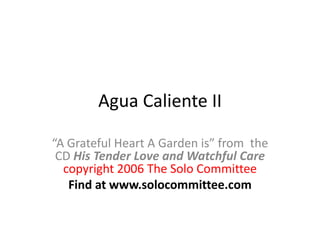 Agua Caliente II “A Grateful Heart A Garden is” from  the CD His Tender Love and Watchful Care copyright 2006 The Solo Committee Find at www.solocommittee.com 