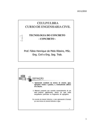 14/11/2010




       CEULP/ULBRA
 CURSO DE ENGENHARIA CIVIL

    TECNOLOGIA DO CONCRETO
         - CONCRETO -



Prof. Fábio Henrique de Melo Ribeiro, MSc.
        Eng. Civil e Eng. Seg. Trab.




                                                     1
 