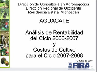 AGUACATE
AGUACATE
An
Aná
álisis de Rentabilidad
lisis de Rentabilidad
del Ciclo 2006
del Ciclo 2006-
-2007
2007
y
y
Costos de Cultivo
Costos de Cultivo
para el Ciclo 2007
para el Ciclo 2007-
-2008
2008
Octubre de 2007
Dirección de Consultoría en Agronegocios
Direccion Regional de Occidente
Residencia Estatal Michoacán
 