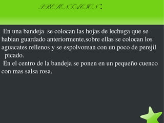    
PRESENTACION :
 En una bandeja  se colocan las hojas de lechuga que se 
habian guardado anteriormente,sobre ellas se colocan los 
aguacates rellenos y se espolvorean con un poco de perejil
  picado.
 En el centro de la bandeja se ponen en un pequeño cuenco 
con mas salsa rosa.
 