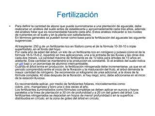 Fertilización
•   Para definir la cantidad de abono que puede suministrarse a una plantación de aguacate, debe
    realizarse un análisis del suelo antes de establecerla y aproximadamente cada tres años, además
    del análisis foliar que es recomendable hacerlo cada año. Estos análisis indicarán si los niveles
    de nutrientes en el suelo y en la planta son satisfactorios.
    En términos generales se pueden tomar como base para la fertilización del aguacate las siguiente
    sugerencias:
    Al trasplante: 250 g de un fertilizante rico en fósforo como el de la fórmula 10-30-10 o triple
    superfosfato, en el fondo del hoyo.
    Por cada año de edad del árbol, un kilo de un fertilizante rico en nitrógeno y potasio como el de la
    fórmula 18-5-15-6-2, repartido en tres aplicaciones, una a la entrada de las lluvias y las otras dos
    cada dos meses. La cantidad máxima de fertilizante es de 12 kilos para árboles de 13 años en
    adelante. Esta cantidad se mantendrá si la producción es constante. Si el análisis del suelo indica
    un pH bajo y un porcentaje de aluminio intercambiable.
    Cuando el árbol entra en producción, la fertilización nitrogenada debe incrementarse, ya que en el
    período comprendido entre el inicio de la floración y la maduración del fruto, el árbol demanda la
    mayor cantidad de nitrógeno. Se recomienda un kilogramo de urea adicional, a la dosis de la
    fórmula completa, 40 días después de la floración, si hay riego; sino, debe adicionarse en el inicio
    de la estación lluviosa.
    Es recomendable aplicar, por medio de fertilizantes foliares, microelementos como:
    cobre, zinc, manganeso y boro una o dos veces al año.
    Los fertilizantes suministrados como fórmulas completas se deben aplicar en surcos u hoyos
    paralelos a la línea de plantación a 30 cm de profundidad y a 20 cm del gotero del árbol. Los
    fertilizantes nitrogenados se depositan en hoyos de menor profundidad o en la superficie
    distribuidos en círculo, en la zona de goteo del árbol en círculo.
 