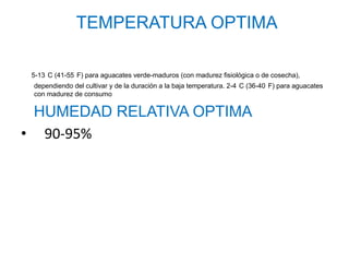 TEMPERATURA OPTIMA

 5-13 C (41-55 F) para aguacates verde-maduros (con madurez fisiológica o de cosecha),
 dependiendo del cultivar y de la duración a la baja temperatura. 2-4 C (36-40 F) para aguacates
 con madurez de consumo

 HUMEDAD RELATIVA OPTIMA
• 90-95%
 