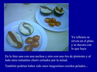Ya rellenos se sirven en el plato y se decora con lo que haya En la foto uno con una anchoa y otro con una tira de pimiento y al lado unos tomatitos cherri cortados por la mitad. También podrían haber sido unos langostinos cocidos pelados... 