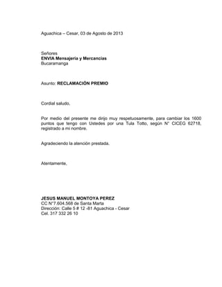 Aguachica – Cesar, 03 de Agosto de 2013
Señores
ENVIA Mensajería y Mercancías
Bucaramanga
Asunto: RECLAMACIÓN PREMIO
Cordial saludo,
Por medio del presente me dirijo muy respetuosamente, para cambiar los 1600
puntos que tengo con Ustedes por una Tula Totto, según N° CICEG 62718,
registrado a mi nombre.
Agradeciendo la atención prestada.
Atentamente,
JESUS MANUEL MONTOYA PEREZ
CC N°7.604.568 de Santa Marta
Dirección: Calle 5 # 12 -81 Aguachica - Cesar
Cel. 317 332 26 10