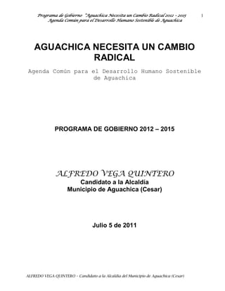 Programa de Gobierno “Aguachica Necesita un Cambio Radical 2012 – 2015          1
          Agenda Común para el Desarrollo Humano Sostenible de Aguachica




    AGUACHICA NECESITA UN CAMBIO
              RADICAL
 Agenda Común para el Desarrollo Humano Sostenible
                    de Aguachica




              PROGRAMA DE GOBIERNO 2012 – 2015




               ALFREDO VEGA QUINTERO
                        Candidato a la Alcaldía
                     Municipio de Aguachica (Cesar)




                                  Julio 5 de 2011




ALFREDO VEGA QUINTERO – Candidato a la Alcaldía del Municipio de Aguachica (Cesar)
 