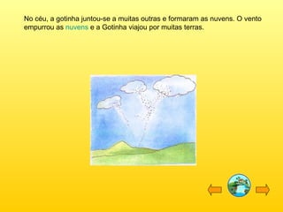 No céu, a gotinha juntou-se a muitas outras e formaram as nuvens. O vento
empurrou as nuvens e a Gotinha viajou por muitas terras.

 