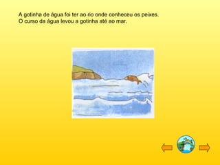 A gotinha de água foi ter ao rio onde conheceu os peixes.
O curso da água levou a gotinha até ao mar.

 