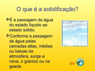 O que é a solidificação?
É a passagem da água
do estado líquido ao
estado sólido.
Conforme a passagem
da água pelas
camadas altas, médias
ou baixas da
atmosfera, surge a
neve, o granizo ou na
geada.

 