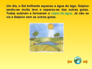 Um dia, o Sol brilhante aqueceu a água do lago. Salpico
sentiu-se muito leve e separou-se das outras gotas.
Todas subiram e formaram o vapor de água. Já não se
via a Salpico nem as outras gotas.
 