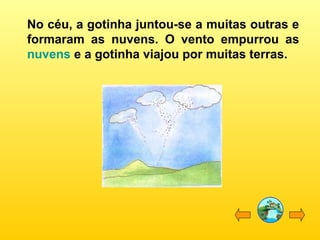 No céu, a gotinha juntou-se a muitas outras e
formaram as nuvens. O vento empurrou as
nuvens e a gotinha viajou por muitas terras.
 