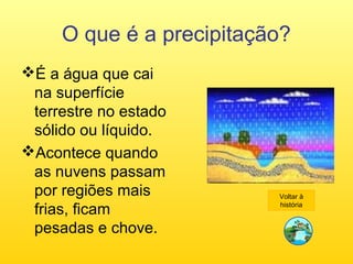 O que é a precipitação?
É a água que cai
na superfície
terrestre no estado
sólido ou líquido.
Acontece quando
as nuvens passam
por regiões mais
frias, ficam
pesadas e chove.
Voltar à
história
 