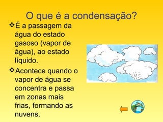 O que é a condensação?
É a passagem da
água do estado
gasoso (vapor de
água), ao estado
líquido.
Acontece quando o
vapor de água se
concentra e passa
em zonas mais
frias, formando as
nuvens.
 