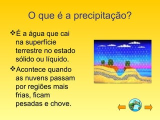 O que é a precipitação?
É a água que cai
na superfície
terrestre no estado
sólido ou líquido.
Acontece quando
as nuvens passam
por regiões mais
frias, ficam
pesadas e chove.
 